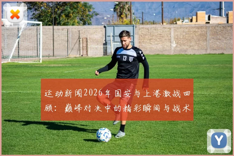 运动新闻2026年国安与上港激战回顾：巅峰对决中的精彩瞬间与战术解析