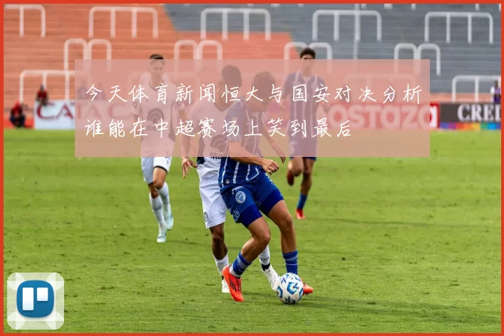 今天体育新闻恒大与国安对决分析谁能在中超赛场上笑到最后