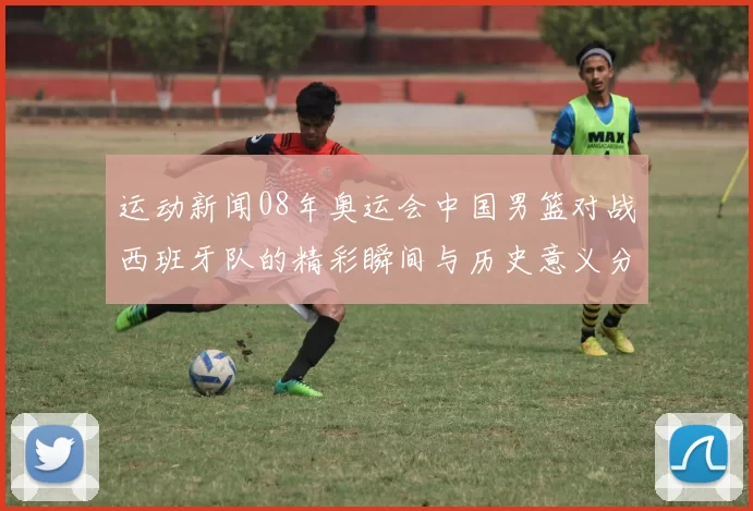 运动新闻08年奥运会中国男篮对战西班牙队的精彩瞬间与历史意义分析