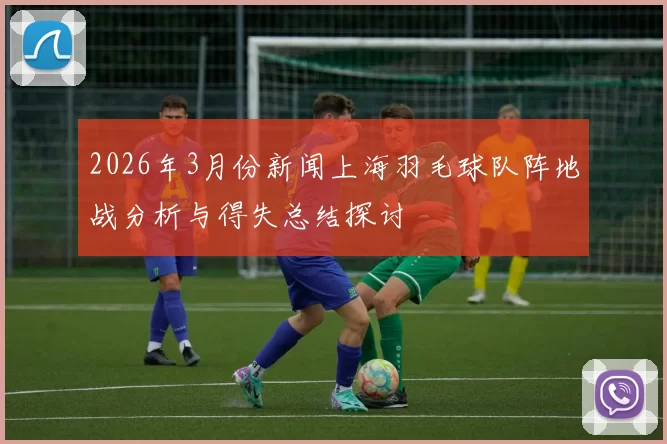 2026年3月份新闻上海羽毛球队阵地战分析与得失总结探讨